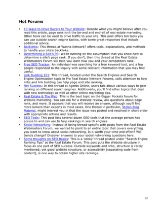 Hot Forums
 10 Ways to Drive Buyers to Your Website: Despite what you might believe after you
 read this article, page rank isn’t the be-and and end-all of real estate marketing.
 Other tools can be used to drive traffic to your site. This post offers ten tools you
 can use outside search engine tactics, with some great responses that include
 additional advice.
 Backlinks: This thread at Wanna Network? offers tools, explanations, and methods
 to handle your site’s backlinks.
 Determining a Site’s PR: We’re running on the assumption that you know how to
 determine a site’s page rank. If you don’t, then this thread at the Real Estate
 Webmasters Forum will help you learn how you and your competitors rank.
 Free SEO Tracker: An individual was searching for a free keyword tool, and a few
 people responded to the inquiry with some relevant information that you may find
 useful.
 Link Building 101: This thread, located under the Search Engines and Search
 Engine Optimization topic in Pro Real Estate Network Forums, calls attention to how
 links and link building can help page and site ranking.
 Net Success: In this thread at Agents Online, users talk about various ways to gain
 ranking on different search engines. Additionally, you’ll find other topics that deal
 with new technology as well as other online marketing tips.
 Real Estate & The Web: This is the best topic on the Bigger Pockets forum for
 Website marketing. You can ask for a Website review, ask questions about page
 rank, and more. It appears that you will receive an answer, although you’ll find
 more lurkers than experts in most cases. One thread in particular, Stolen Blog
 Material, might interest you in that the issue was posted and resolved in short order
 with appropriate actions and results.
 SEO Tools: This post lists several dozen SEO tools that the average person has
 access to and can use to help rankings in search engines.
 Social Networking: Instead of being thread-specific with posts from the Real Estate
 Webmasters Forum, we wanted to point to an entire topic that covers everything
 you want to know about social networking. Is it worth your time and effort? Will
 trends change? Discover answers to your social networking questions here.
 Some thoughts on SEO Basics: This is a ’sticky’ thread posted under “Search Engine
 Ranking Tips” at the Real Estate Forum. This post puts the Website structure in
 focus as one part of SEO success. Outside keywords and links, structure is rarely
 mentioned; yet good Website structure, or accessibility (separating code from
 content), is one way to obtain higher site rankings.




                                                                                    32
 