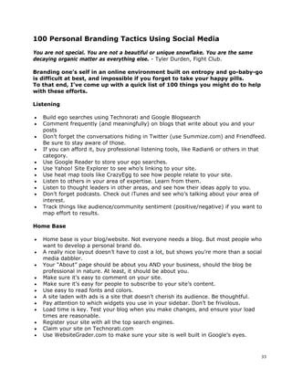 100 Personal Branding Tactics Using Social Media

You are not special. You are not a beautiful or unique snowflake. You are the same
decaying organic matter as everything else. - Tyler Durden, Fight Club.

Branding one’s self in an online environment built on entropy and go-baby-go
is difficult at best, and impossible if you forget to take your happy pills.
To that end, I’ve come up with a quick list of 100 things you might do to help
with these efforts.

Listening

•   Build ego searches using Technorati and Google Blogsearch
•   Comment frequently (and meaningfully) on blogs that write about you and your
    posts
•   Don’t forget the conversations hiding in Twitter (use Summize.com) and Friendfeed.
    Be sure to stay aware of those.
•   If you can afford it, buy professional listening tools, like Radian6 or others in that
    category.
•   Use Google Reader to store your ego searches.
•   Use Yahoo! Site Explorer to see who’s linking to your site.
•   Use heat map tools like CrazyEgg to see how people relate to your site.
•   Listen to others in your area of expertise. Learn from them.
•   Listen to thought leaders in other areas, and see how their ideas apply to you.
•   Don’t forget podcasts. Check out iTunes and see who’s talking about your area of
    interest.
•   Track things like audience/community sentiment (positive/negative) if you want to
    map effort to results.

Home Base

•   Home base is your blog/website. Not everyone needs a blog. But most people who
    want to develop a personal brand do.
•   A really nice layout doesn’t have to cost a lot, but shows you’re more than a social
    media dabbler.
•   Your “About” page should be about you AND your business, should the blog be
    professional in nature. At least, it should be about you.
•   Make sure it’s easy to comment on your site.
•   Make sure it’s easy for people to subscribe to your site’s content.
•   Use easy to read fonts and colors.
•   A site laden with ads is a site that doesn’t cherish its audience. Be thoughtful.
•   Pay attention to which widgets you use in your sidebar. Don’t be frivolous.
•   Load time is key. Test your blog when you make changes, and ensure your load
    times are reasonable.
•   Register your site with all the top search engines.
•   Claim your site on Technorati.com
•   Use WebsiteGrader.com to make sure your site is well built in Google’s eyes.



                                                                                        33
 