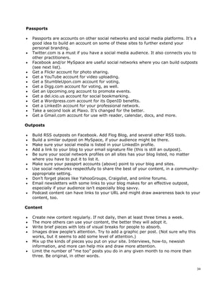 Passports

•   Passports are accounts on other social networks and social media platforms. It’s a
    good idea to build an account on some of these sites to further extend your
    personal branding.
•   Twitter.com is a must if you have a social media audience. It also connects you to
    other practitioners.
•   Facebook and/or MySpace are useful social networks where you can build outposts
    (see next list).
•   Get a Flickr account for photo sharing.
•   Get a YouTube account for video uploading.
•   Get a StumbleUpon.com account for voting.
•   Get a Digg.com account for voting, as well.
•   Get an Upcoming.org account to promote events.
•   Get a del.icio.us account for social bookmarking.
•   Get a Wordpress.com account for its OpenID benefits.
•   Get a LinkedIn account for your professional network.
•   Take a second look at Plaxo. It’s changed for the better.
•   Get a Gmail.com account for use with reader, calendar, docs, and more.

Outposts

•   Build RSS outposts on Facebook. Add Flog Blog, and several other RSS tools.
•   Build a similar outpost on MySpace, if your audience might be there.
•   Make sure your social media is listed in your LinkedIn profile.
•   Add a link to your blog to your email signature file (this is still an outpost).
•   Be sure your social network profiles on all sites has your blog listed, no matter
    where you have to put it to list it.
•   Make sure your passport accounts (above) point to your blog and sites.
•   Use social networks respectfully to share the best of your content, in a community-
    appropriate setting.
•   Don’t forget places like YahooGroups, Craigslist, and online forums.
•   Email newsletters with some links to your blog makes for an effective outpost,
    especially if your audience isn’t especially blog savvy.
•   Podcast content can have links to your URL and might draw awareness back to your
    content, too.

Content

•   Create new content regularly. If not daily, then at least three times a week.
•   The more others can use your content, the better they will adopt it.
•   Write brief pieces with lots of visual breaks for people to absorb.
•   Images draw people’s attention. Try to add a graphic per post. (Not sure why this
    works, but it seems to add some level of attention.)
•   Mix up the kinds of pieces you put on your site. Interviews, how-to, newsish
    information, and more can help mix and draw more attention.
•   Limit the number of “me too” posts you do in any given month to no more than
    three. Be original, in other words.


                                                                                        34
 