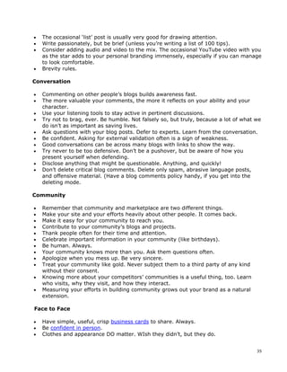 •   The occasional ‘list’ post is usually very good for drawing attention.
•   Write passionately, but be brief (unless you’re writing a list of 100 tips).
•   Consider adding audio and video to the mix. The occasional YouTube video with you
    as the star adds to your personal branding immensely, especially if you can manage
    to look comfortable.
•   Brevity rules.

Conversation

•   Commenting on other people’s blogs builds awareness fast.
•   The more valuable your comments, the more it reflects on your ability and your
    character.
•   Use your listening tools to stay active in pertinent discussions.
•   Try not to brag, ever. Be humble. Not falsely so, but truly, because a lot of what we
    do isn’t as important as saving lives.
•   Ask questions with your blog posts. Defer to experts. Learn from the conversation.
•   Be confident. Asking for external validation often is a sign of weakness.
•   Good conversations can be across many blogs with links to show the way.
•   Try never to be too defensive. Don’t be a pushover, but be aware of how you
    present yourself when defending.
•   Disclose anything that might be questionable. Anything, and quickly!
•   Don’t delete critical blog comments. Delete only spam, abrasive language posts,
    and offensive material. (Have a blog comments policy handy, if you get into the
    deleting mode.

Community

•   Remember that community and marketplace are two different things.
•   Make your site and your efforts heavily about other people. It comes back.
•   Make it easy for your community to reach you.
•   Contribute to your community’s blogs and projects.
•   Thank people often for their time and attention.
•   Celebrate important information in your community (like birthdays).
•   Be human. Always.
•   Your community knows more than you. Ask them questions often.
•   Apologize when you mess up. Be very sincere.
•   Treat your community like gold. Never subject them to a third party of any kind
    without their consent.
•   Knowing more about your competitors’ communities is a useful thing, too. Learn
    who visits, why they visit, and how they interact.
•   Measuring your efforts in building community grows out your brand as a natural
    extension.

Face to Face

•   Have simple, useful, crisp business cards to share. Always.
•   Be confident in person.
•   Clothes and appearance DO matter. WIsh they didn’t, but they do.


                                                                                       35
 