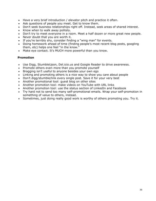 •   Have a very brief introduction / elevator pitch and practice it often.
•   Ask questions of people you meet. Get to know them.
•   Don’t seek business relationships right off. Instead, seek areas of shared interest.
•   Know when to walk away politely.
•   Don’t try to meet everyone in a room. Meet a half dozen or more great new people.
•   Never doubt that you are worth it.
•   If you’re terribly shy, consider finding a “wing man” for events.
•   Doing homework ahead of time (finding people’s most recent blog posts, googling
    them, etc) helps one feel “in the know.”
•   Make eye contact. It’s MUCH more powerful than you know.

Promotion

•   Use Digg, StumbleUpon, Del.icio.us and Google Reader to drive awareness.
•   Promote others even more than you promote yourself
•   Bragging isn’t useful to anyone besides your own ego
•   Linking and promoting others is a nice way to show you care about people
•   Don’t digg/stumble/link every single post. Save it for your very best
•   Another promotional tool: guest blog on other sites
•   Another promotion tool: make videos on YouTube with URL links
•   Another promotion tool: use the status section of LinkedIn and Facebook
•   Try hard not to send too many self-promotional emails. Wrap your self-promotion in
    something of value to others, instead.
•   Sometimes, just doing really good work is worthy of others promoting you. Try it.




                                                                                      36
 