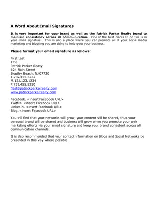 A Word About Email Signatures
It is very important for your brand as well as the Patrick Parker Realty brand to
maintain consistency across all communication. One of the best places to do this is in
your email signature. This is also a place where you can promote all of your social media
marketing and blogging you are doing to help grow your business.

Please format your email signature as follows:

First Last
Title
Patrick Parker Realty
624 Main Street
Bradley Beach, NJ 07720
T.732.455.5252
M.123.123.1234
F.732.455.5250
flast@patrickparkerrealty.com
www.patrickparkerrealty.com

Facebook. <insert Facebook URL>
Twitter. <insert Facebook URL>
LinkedIn. <insert Facebook URL>
Blog. <insert Facebook URL>

You will find that your networks will grow, your content will be shared, thus your
personal brand will be shared and business will grow when you promote your web
marketing efforts via your email signature and keep your brand consistent across all
communication channels.

It is also recommended that your contact information on Blogs and Social Networks be
presented in this way where possible.
 
