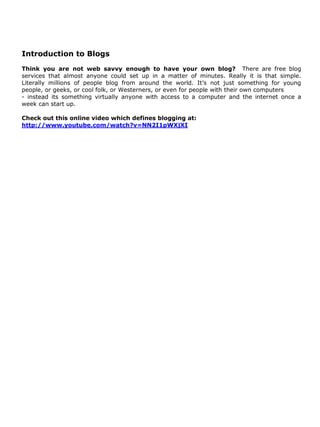 Introduction to Blogs
Think you are not web savvy enough to have your own blog? There are free blog
services that almost anyone could set up in a matter of minutes. Really it is that simple.
Literally millions of people blog from around the world. It’s not just something for young
people, or geeks, or cool folk, or Westerners, or even for people with their own computers
- instead its something virtually anyone with access to a computer and the internet once a
week can start up.

Check out this online video which defines blogging at:
http://www.youtube.com/watch?v=NN2I1pWXjXI
 