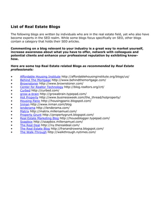 List of Real Estate Blogs

The following blogs are written by individuals who are in the real estate field, yet who also have
become experts in the SEO realm. While some blogs focus specifically on SEO, other blogs
contain a category that holds their SEO articles.

Commenting on a blog relevant to your industry is a great way to market yourself,
increase awareness about what you have to offer, network with colleagues and
potential clients and enhance your professional reputation by exhibiting know-
how.

Here are some top Real Estate related Blogs as recommended by Real Estate
professionals:

•     Affordable Housing Institute http://affordablehousinginstitute.org/blogs/us/
•     Behind The Mortgage http://www.behindthemortgage.com/
•     Brownstoner http://www.brownstoner.com/
•     Center for Realtor Technology http://blog.realtors.org/crt/
•     Curbed http://curbed.com/
•     grow-a-brain http://growabrain.typepad.com/
•     Hot Property http://www.businessweek.com/the_thread/hotproperty/
•     Housing Panic http://housingpanic.blogspot.com/
•     Inman http://www.inman.com/blog
•     lenderama http://lenderama.com/
•     Matrix http://matrix.millersamuel.com/
•     Property Grunt http://propertygrunt.blogspot.com/
•     Real Estate Marketing Blog http://houseblogger.typepad.com/
•     Soapbox http://soapbox.millersamuel.com/
•     The Real Deal http://ny.therealdeal.com/
•     The Real Estate Blog http://franandrowena.blogspot.com/
•     The Walk-Through http://walkthrough.nytimes.com/
 