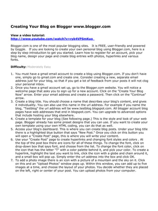 Creating Your Blog on Blogger www.blogger.com

View a video tutorial:
http://www.youtube.com/watch?v=ryb4VPSmKuo

Blogger.com is one of the most popular blogging sites. It is FREE, user-friendly and powered
by Goggle. If you are looking to create your own personal blog using Blogger.com, here is a
step by step introduction to get you started. Learn how to register for an account, pick your
blog name, design your page and create blog entries with photos, hyperlinks and various
fonts.

Difficulty: Moderately Easy

1. You must have a gmail email account to create a blog using Blogger.com. If you don't have
   one, simply go to gmail.com and create one. Consider creating a new, separate email
   address just for your blog, so that if you get a lot of feedback from your posts it will not clog
   your personal inbox.
2. Once you have a gmail account set up, go to the Blogger.com website. You will notice a
   welcome page that asks you to sign up for a new account. Click on the "Create Your Blog
   Now" arrow. Enter your email address and create a password. Then click on the "Continue"
   arrow.
3. Create a blog title. You should choose a name that describes your blog's content, and gives
   it individuality. You can also use this name in the url address. For example if you name the
   blog, "Testblog" the url address will be www.testblog.blogspot.com. All blogger account blog
   pages have web addresses that end in blogspot.com. You can upgrade to advanced options
   that include hosting your blog elsewhere.
4. Create a template for your blog (See following page.) This is the style and look of your web
   page. Blogger already has some preset designs that you can use. If you want to create your
   own template using your own HTML coding, you can do that as well.
5. Access your blog's dashboard. This is where you can create blog posts. Under your blog title
   there is a highlighted blue button that says "New Post." Once you click on this button you
   will open a "Create Post" page, this is where you will write your content.
6. Use your "Create Post" page to create hyperlinks and changing font styles and colors . At
   the top of the post box there are icons for all of these things. To change the font, click on
   drop-down box that says font, and choose from the list. To change the font color, click on
   the icon that has the letter "T" with a color palette behind it, and pick your color. To create a
   hyperlink, highlight the text you want to link, click the icon with a globe and chain around it,
   and a small box will pop up. Simply enter the url address into the box and click OK.
7. To add a photo image there is an icon with a picture of a mountain and the sky on it. Click
   on this and an "Upload Photos" window pops up. Within this window, you can add up to five
   images at a time, and choose the layout of your photos. You decide whether they are placed
   on the left, right or center of your post. You can upload photos from your computer.
 