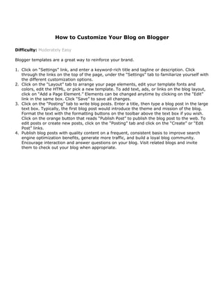 How to Customize Your Blog on Blogger

Difficulty: Moderately Easy

Blogger templates are a great way to reinforce your brand.

1. Click on “Settings” link, and enter a keyword-rich title and tagline or description. Click
   through the links on the top of the page, under the “Settings” tab to familiarize yourself with
   the different customization options.
2. Click on the “Layout” tab to arrange your page elements, edit your template fonts and
   colors, edit the HTML, or pick a new template. To add text, ads, or links on the blog layout,
   click on “Add a Page Element.” Elements can be changed anytime by clicking on the “Edit”
   link in the same box. Click “Save” to save all changes.
3. Click on the “Posting” tab to write blog posts. Enter a title, then type a blog post in the large
   text box. Typically, the first blog post would introduce the theme and mission of the blog.
   Format the text with the formatting buttons on the toolbar above the text box if you wish.
   Click on the orange button that reads “Publish Post” to publish the blog post to the web. To
   edit posts or create new posts, click on the “Posting” tab and click on the “Create” or “Edit
   Post” links.
4. Publish blog posts with quality content on a frequent, consistent basis to improve search
   engine optimization benefits, generate more traffic, and build a loyal blog community.
   Encourage interaction and answer questions on your blog. Visit related blogs and invite
   them to check out your blog when appropriate.
 