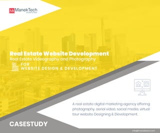 Real Estate Website Development
Real Estate Videography and Photography
info@manektech.com
FOR
WEBSITE DESIGN & DEVELOPMENT
CASESTUDY
A real estate digital marketing agency offering
photography, aerial video, social media, virtual
tour website Designing & Development.
 