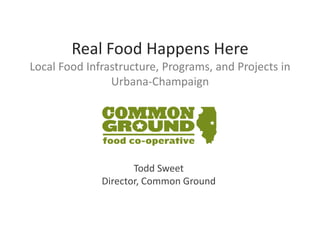 Real Food Happens Here
Local Food Infrastructure, Programs, and Projects in
                Urbana-Champaign




                     Todd Sweet
              Director, Common Ground
 