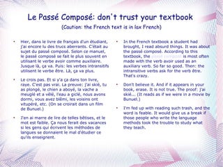 Le Passé Composé: don't trust your textbook  (Caution: the French text is in lax French) Hier, dans le livre de français d'un étudiant, j'ai encore lu des trucs aberrants. C'était au sujet du passé composé. Selon ce manuel, le passé composé se fait le plus souvent en utilisant le verbe avoir comme auxiliaire. Jusque là, ça va. Puis: les verbes intransitifs utilisent le verbe être. Là, ça va plus. Le crois pas. Et si y'a ça dans ton livre, raye. C'est pas vrai. La preuve: j'ai skié, tu as plongé, le chien a aboyé, la vache a meuglé et a vêlé, l'eau a giclé, nous avons dormi, vous avez blêmi, les voisins ont vitupéré, etc. (On se croirait dans un film de Bunuel.) J'en ai marre de lire de telles bêtises, et le mot est faible. Ça nous ferait des vacances si les gens qui écrivent les méthodes de langues se donnaient le mal d'étudier ce qu'ils enseignent. In the French textbook a student had brought, I read absurd things. It was about the passé composé. According to this textbook, the  passé composé  is most often made with the verb avoir used as an auxiliary verb. So far so good. Then: the intransitive verbs ask for the verb être. That's crazy. Don't believe it. And if it appears in your book, erase. It is not true. The proof: j'ai skié... (It reads as if we were in a movie by Bunuel.) I'm fed up with reading such trash, and the word is feable. It would give us a break if those people who write the language methods took the trouble to study what they teach. 