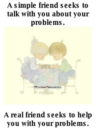 A simple friend seeks to talk with you about your problems. A real friend seeks to help you with your problems. 