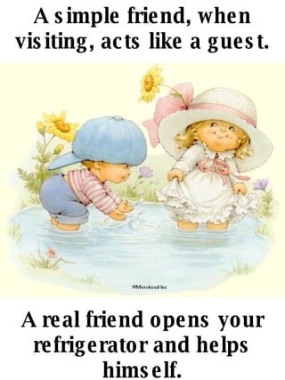A simple friend, when visiting, acts like a guest. A real friend opens your refrigerator and helps himself. 