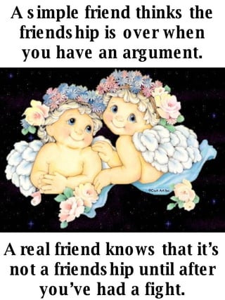 A simple friend thinks the friendship is over when you have an argument. A real friend knows that its not a friendship until after youve had a fight. 