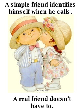 A simple friend identifies himself when he calls. A real friend doesnt have to. 