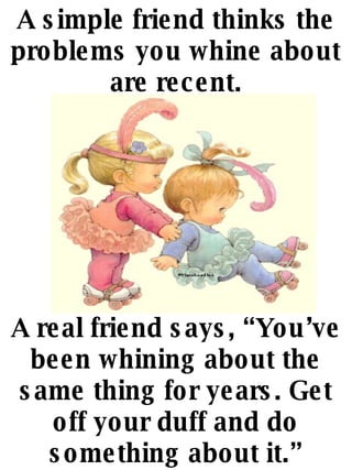 A simple friend thinks the problems you whine about are recent. A real friend says, Youve been whining about the same thing for years. Get off your duff and do something about it. 