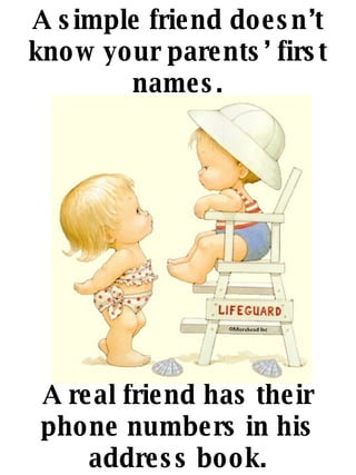 A simple friend doesnt know your parents first names. A real friend has their phone numbers in his address book. 