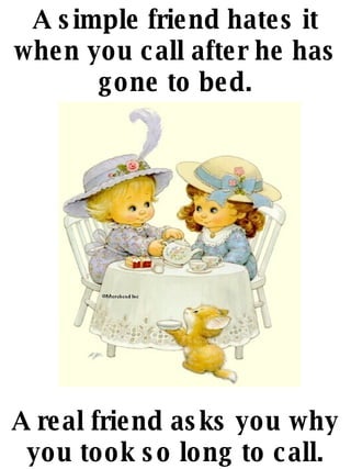 A simple friend hates it when you call after he has gone to bed. A real friend asks you why you took so long to call. 