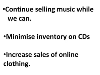 Continue selling music while  we can. Increase sales of online  clothing. Minimise inventory on CDs 