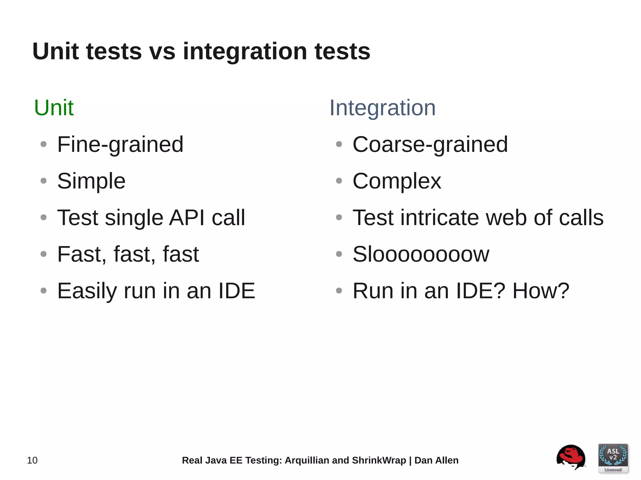 Unit tests vs integration tests

 Unit                                                 Integration
     ●   Fine-grained                                  ●   Coarse-grained
     ●   Simple                                        ●   Complex
     ●   Test single API call                          ●   Test intricate web of calls
     ●   Fast, fast, fast                              ●   Sloooooooow
     ●   Easily run in an IDE                          ●   Run in an IDE? How?




10                     Real Java EE Testing: Arquillian and ShrinkWrap | Dan Allen
 