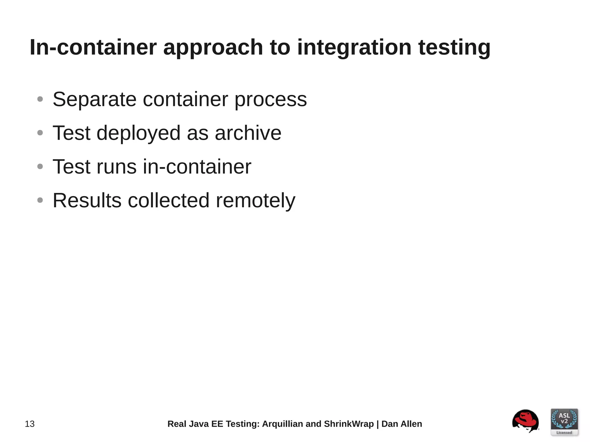 In-container approach to integration testing

     ●   Separate container process
     ●   Test deployed as archive
     ●   Test runs in-container
     ●   Results collected remotely




13                   Real Java EE Testing: Arquillian and ShrinkWrap | Dan Allen
 