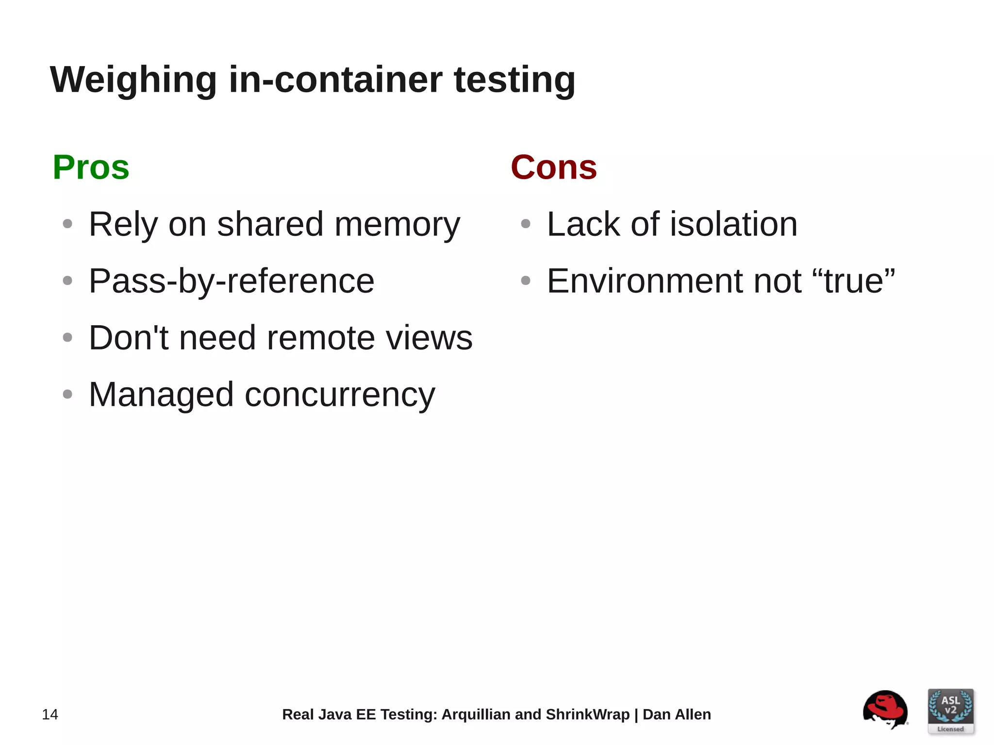 Weighing in-container testing

 Pros                                              Cons
     ●   Rely on shared memory                      ●   Lack of isolation
     ●   Pass-by-reference                          ●   Environment not “true”
     ●   Don't need remote views
     ●   Managed concurrency




14                  Real Java EE Testing: Arquillian and ShrinkWrap | Dan Allen
 