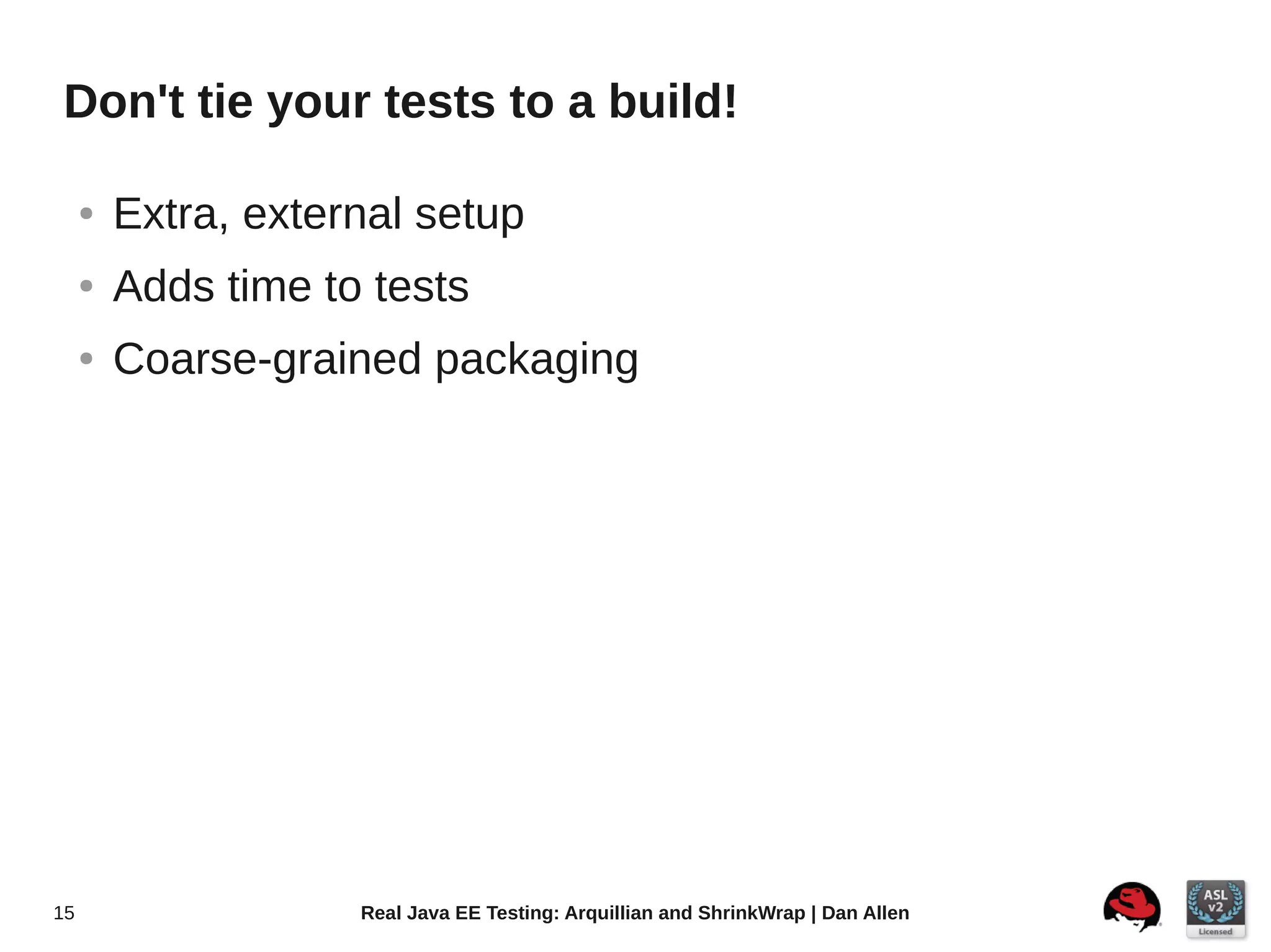 Don't tie your tests to a build!

     ●   Extra, external setup
     ●   Adds time to tests
     ●   Coarse-grained packaging




15                   Real Java EE Testing: Arquillian and ShrinkWrap | Dan Allen
 
