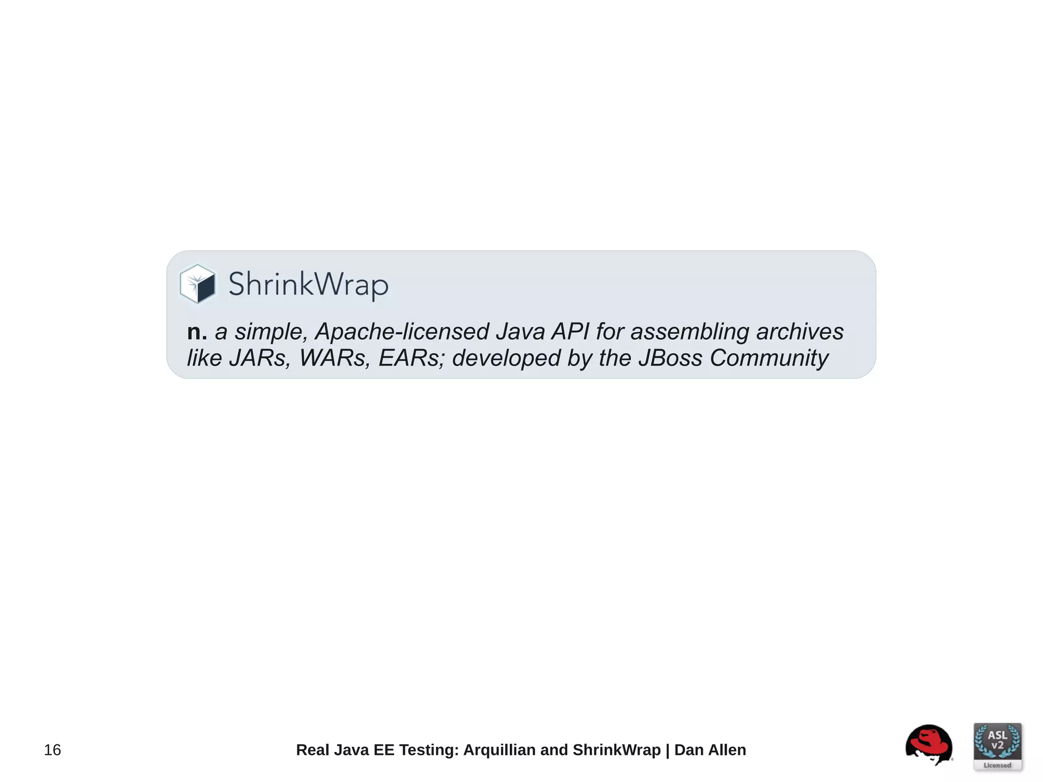 n. a simple, Apache-licensed Java API for assembling archives
     like JARs, WARs, EARs; developed by the JBoss Community




16             Real Java EE Testing: Arquillian and ShrinkWrap | Dan Allen
 