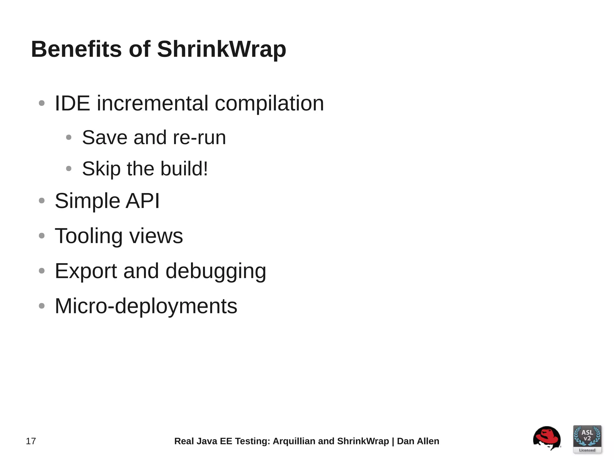 Benefits of ShrinkWrap

     ●   IDE incremental compilation
          ●   Save and re-run
          ●   Skip the build!
     ●   Simple API
     ●   Tooling views
     ●   Export and debugging
     ●   Micro-deployments




17                      Real Java EE Testing: Arquillian and ShrinkWrap | Dan Allen
 