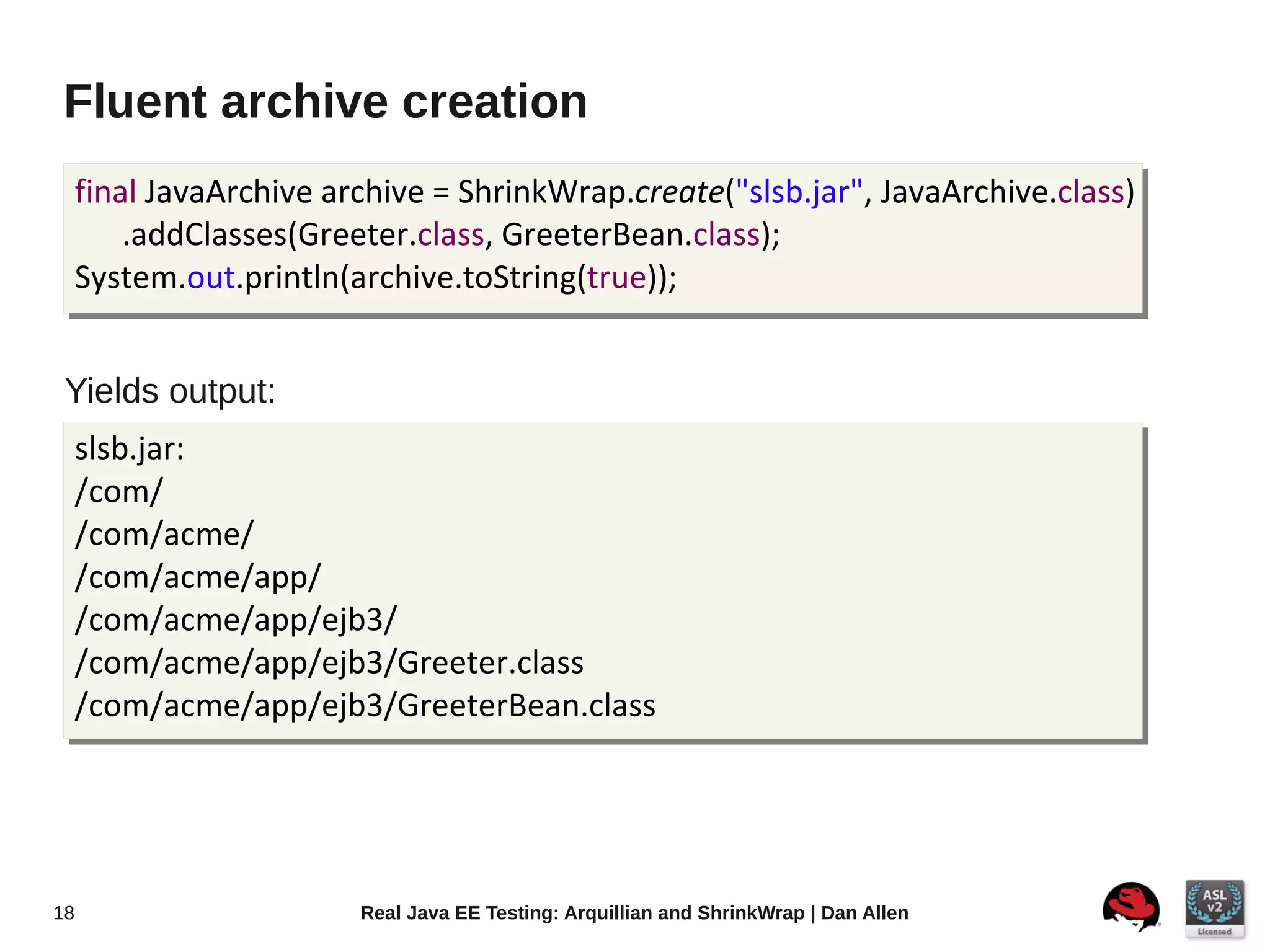 Fluent archive creation
     final JavaArchive archive = ShrinkWrap.create("slsb.jar", JavaArchive.class)
         .addClasses(Greeter.class, GreeterBean.class);
     System.out.println(archive.toString(true));


 Yields output:
     slsb.jar:
     /com/
     /com/acme/
     /com/acme/app/
     /com/acme/app/ejb3/
     /com/acme/app/ejb3/Greeter.class
     /com/acme/app/ejb3/GreeterBean.class




18                       Real Java EE Testing: Arquillian and ShrinkWrap | Dan Allen
 