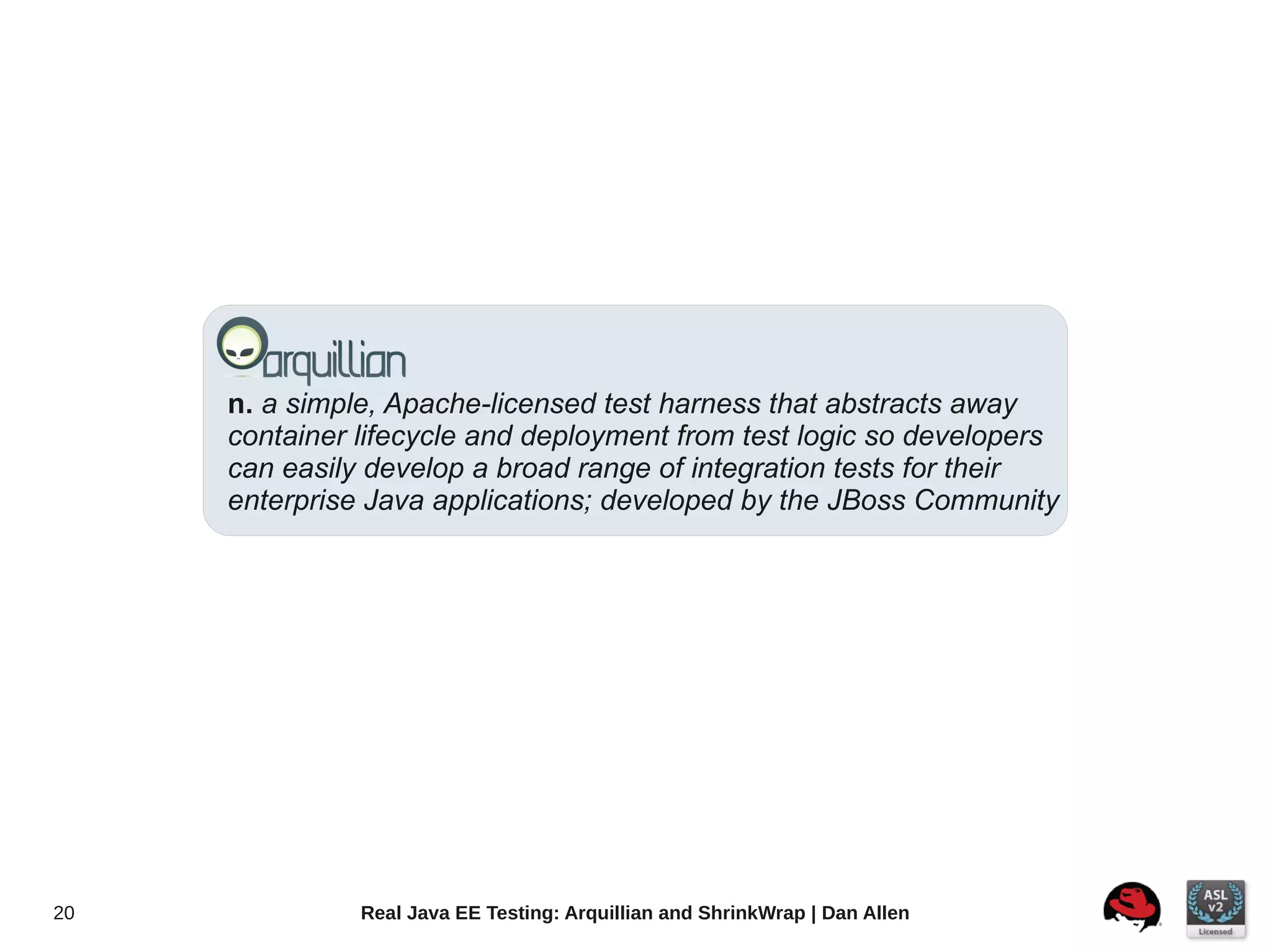 n. a simple, Apache-licensed test harness that abstracts away
     container lifecycle and deployment from test logic so developers
     can easily develop a broad range of integration tests for their
     enterprise Java applications; developed by the JBoss Community




20             Real Java EE Testing: Arquillian and ShrinkWrap | Dan Allen
 
