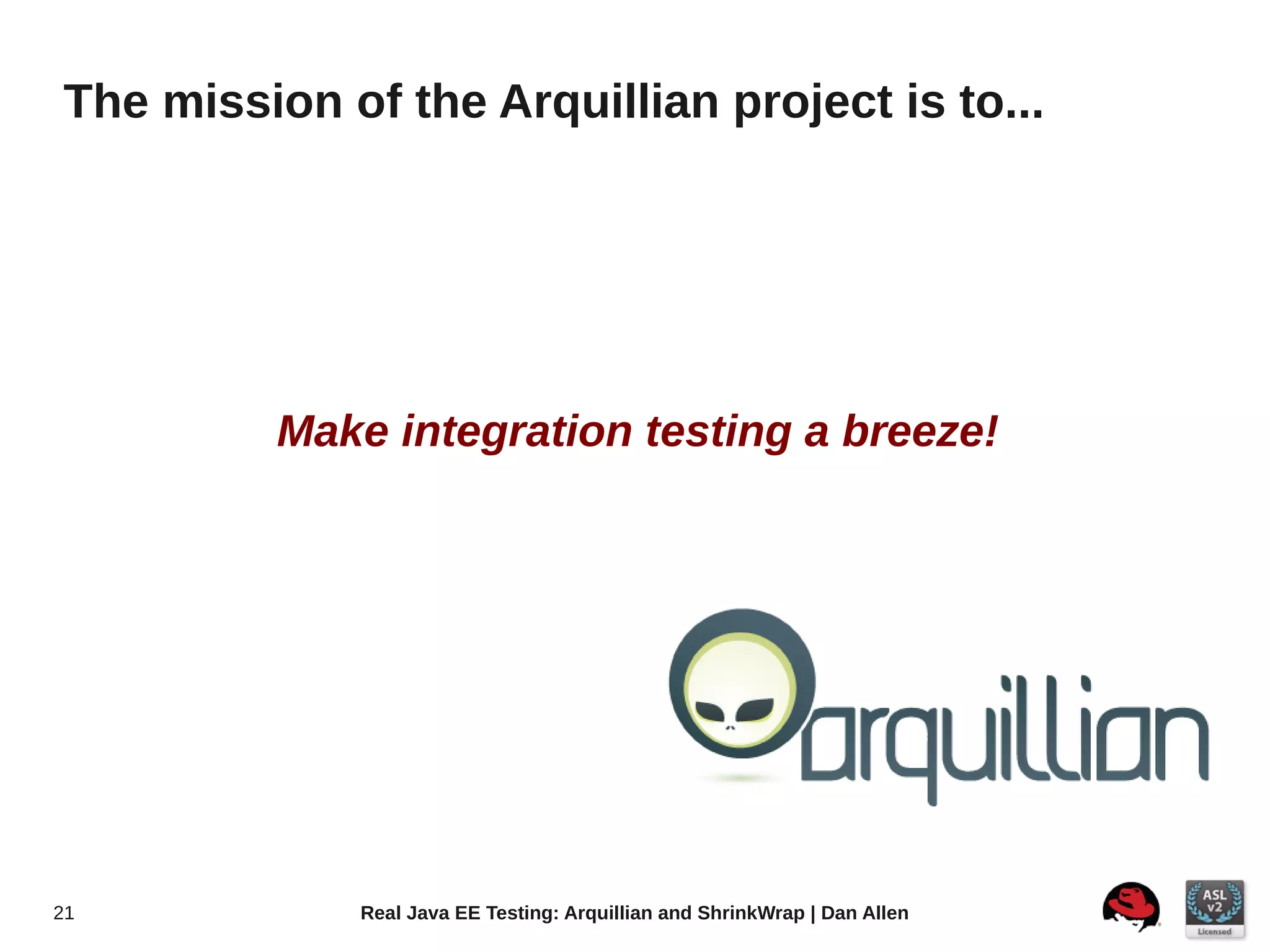 The mission of the Arquillian project is to...




          Make integration testing a breeze!




21           Real Java EE Testing: Arquillian and ShrinkWrap | Dan Allen
 
