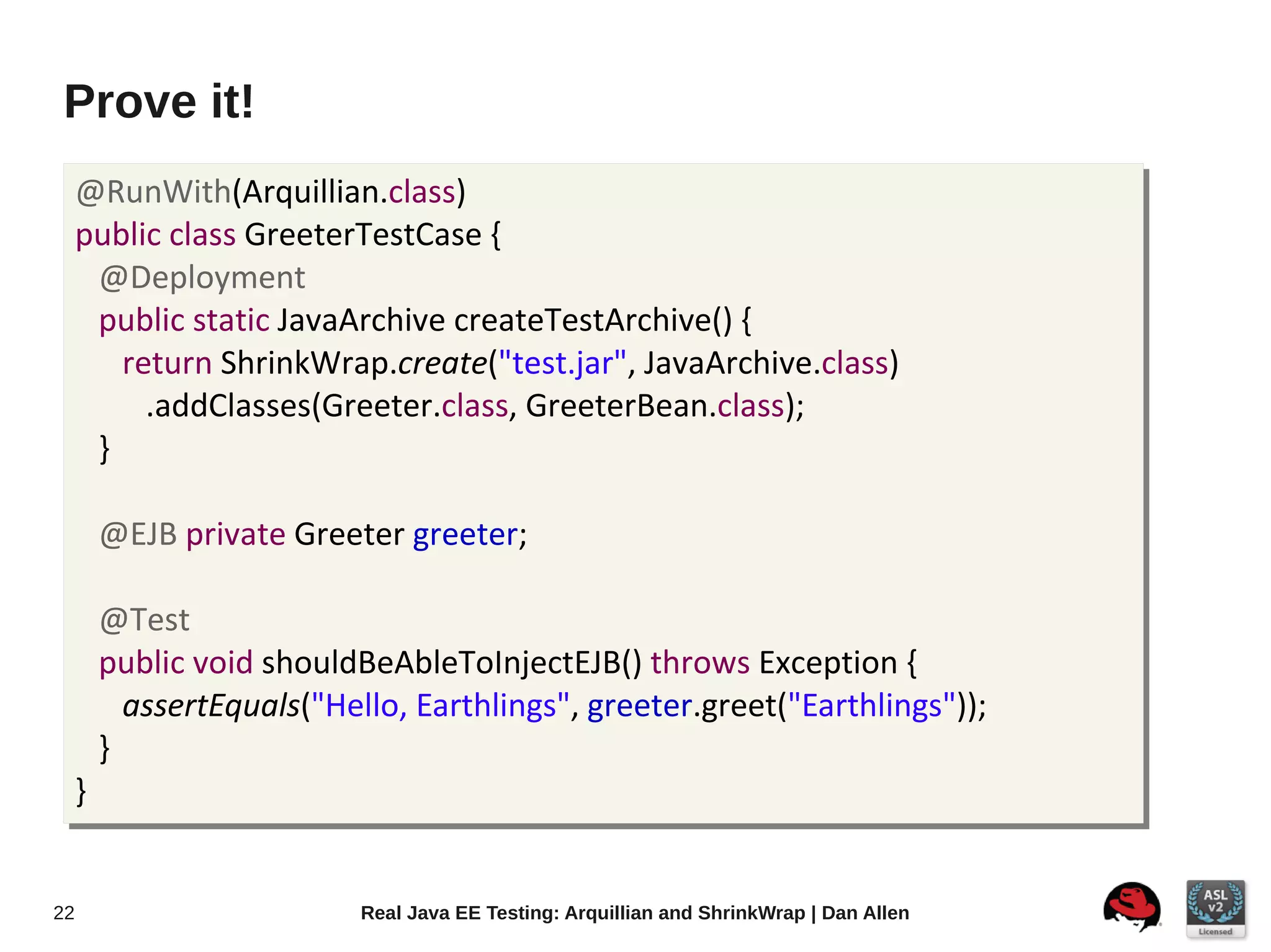 Prove it!
     @RunWith(Arquillian.class)
     public class GreeterTestCase {
      @Deployment
      public static JavaArchive createTestArchive() {
        return ShrinkWrap.create("test.jar", JavaArchive.class)
          .addClasses(Greeter.class, GreeterBean.class);
      }

         @EJB private Greeter greeter;

         @Test
         public void shouldBeAbleToInjectEJB() throws Exception {
           assertEquals("Hello, Earthlings", greeter.greet("Earthlings"));
         }
     }


22                          Real Java EE Testing: Arquillian and ShrinkWrap | Dan Allen
 