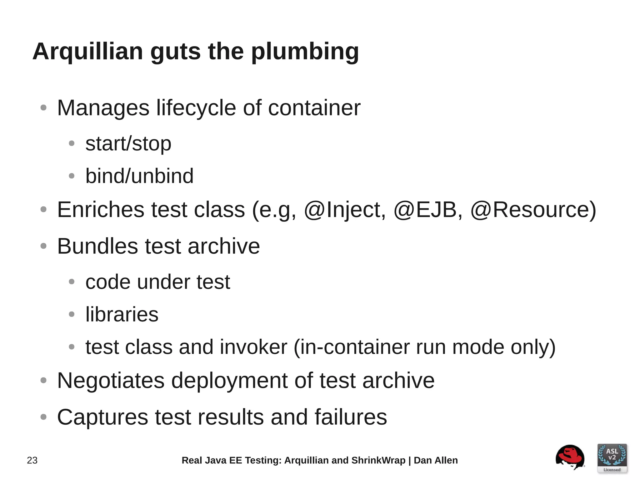 Arquillian guts the plumbing

     ●   Manages lifecycle of container
          ●   start/stop
          ●   bind/unbind
     ●   Enriches test class (e.g, @Inject, @EJB, @Resource)
     ●   Bundles test archive
          ●   code under test
          ●   libraries
          ●   test class and invoker (in-container run mode only)
     ●   Negotiates deployment of test archive
     ●   Captures test results and failures
23                         Real Java EE Testing: Arquillian and ShrinkWrap | Dan Allen
 