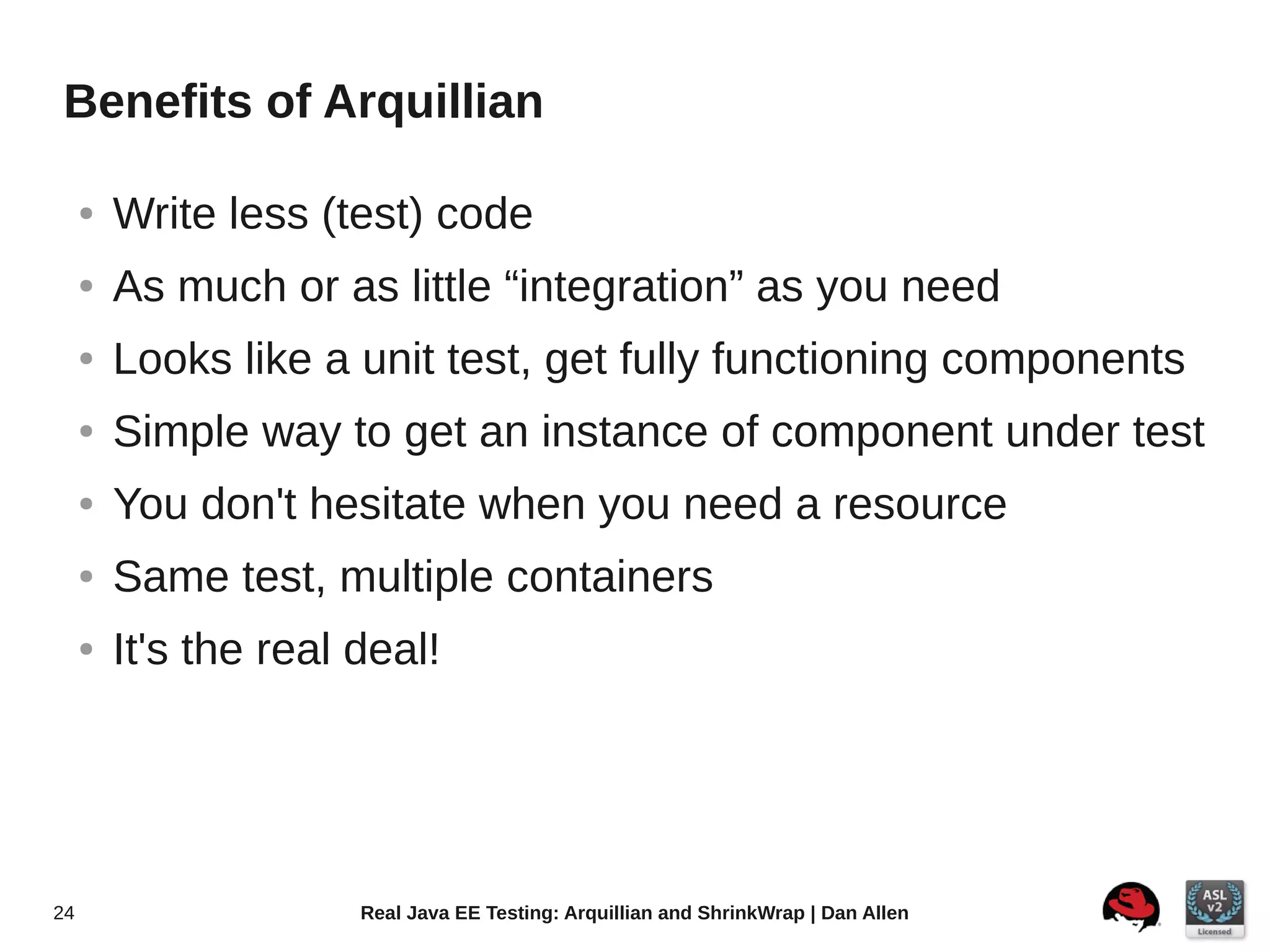 Benefits of Arquillian

     ●   Write less (test) code
     ●   As much or as little “integration” as you need
     ●   Looks like a unit test, get fully functioning components
     ●   Simple way to get an instance of component under test
     ●   You don't hesitate when you need a resource
     ●   Same test, multiple containers
     ●   It's the real deal!




24                     Real Java EE Testing: Arquillian and ShrinkWrap | Dan Allen
 