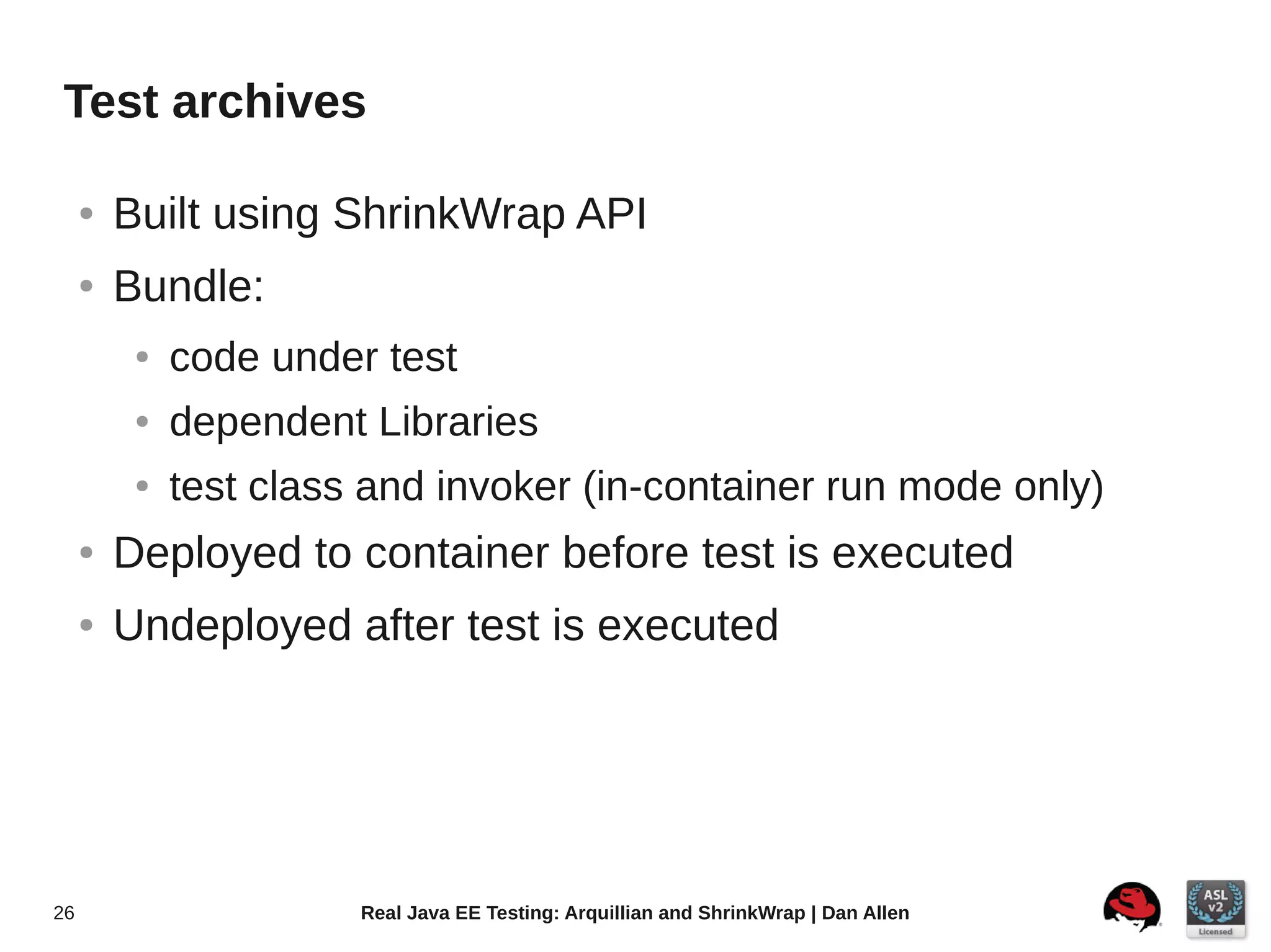 Test archives

     ●   Built using ShrinkWrap API
     ●   Bundle:
          ●   code under test
          ●   dependent Libraries
          ●   test class and invoker (in-container run mode only)
     ●   Deployed to container before test is executed
     ●   Undeployed after test is executed




26                      Real Java EE Testing: Arquillian and ShrinkWrap | Dan Allen
 