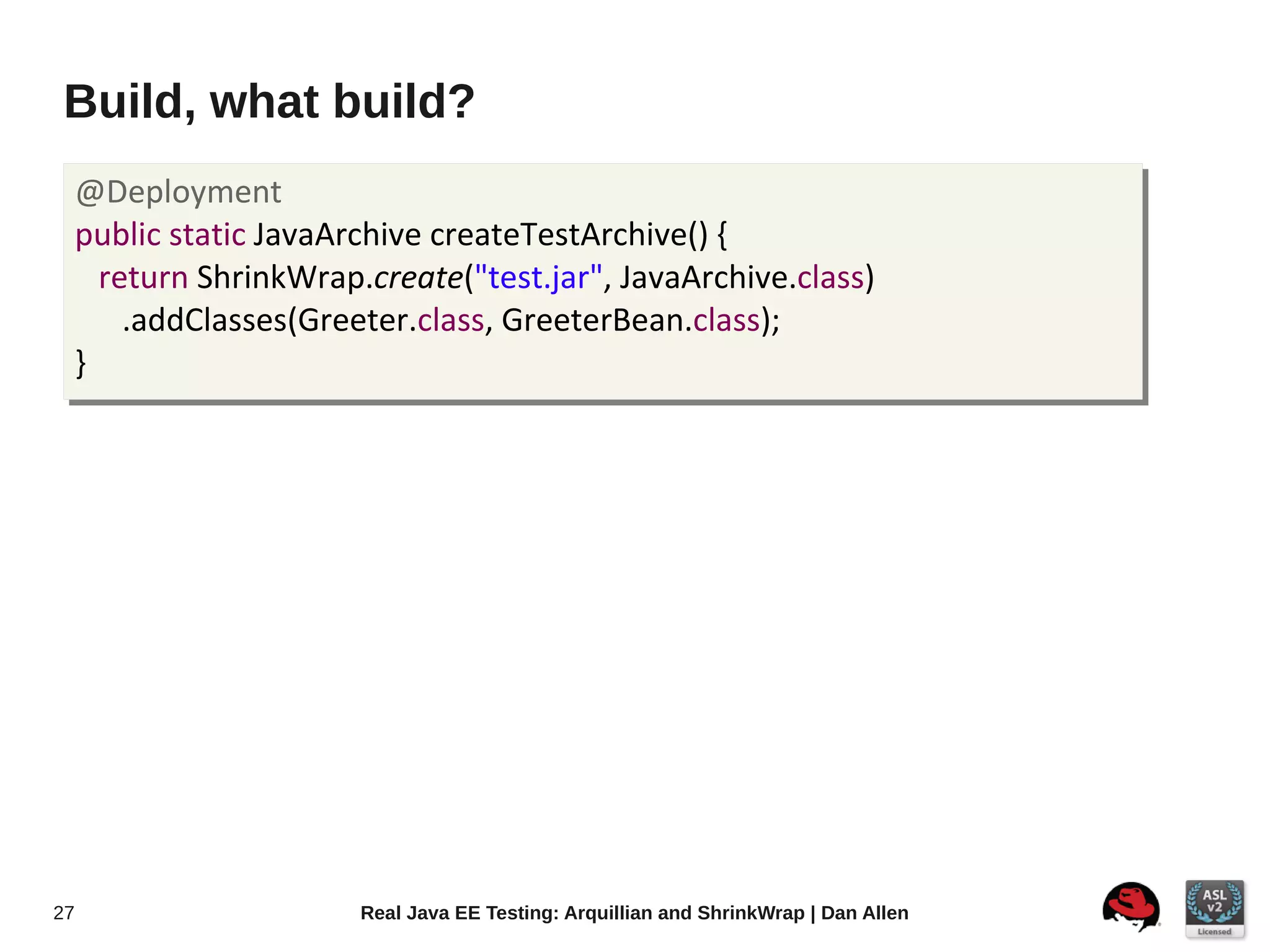 Build, what build?
     @Deployment
     public static JavaArchive createTestArchive() {
       return ShrinkWrap.create("test.jar", JavaArchive.class)
         .addClasses(Greeter.class, GreeterBean.class);
     }




27                       Real Java EE Testing: Arquillian and ShrinkWrap | Dan Allen
 