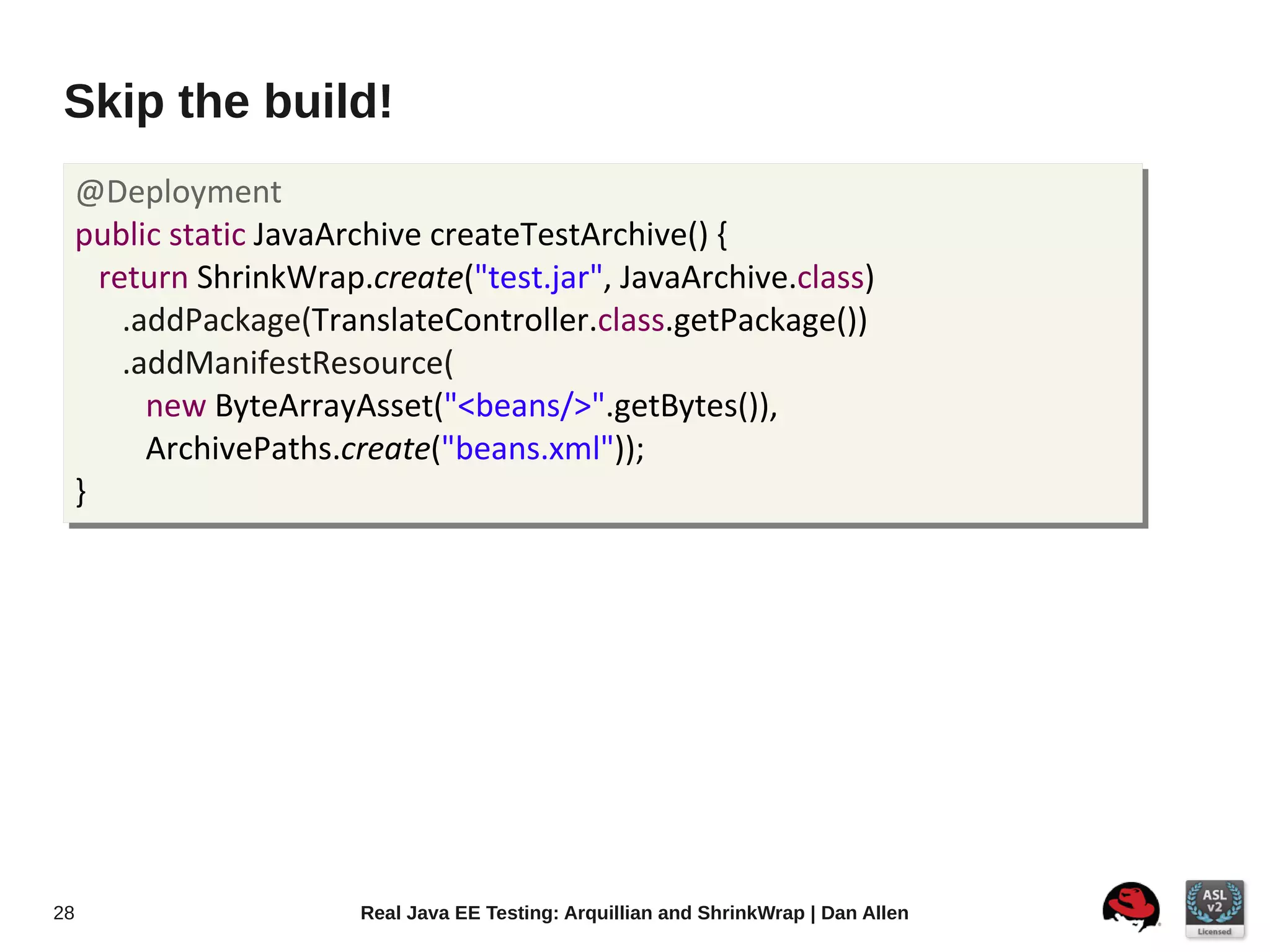 Skip the build!
     @Deployment
     public static JavaArchive createTestArchive() {
       return ShrinkWrap.create("test.jar", JavaArchive.class)
         .addPackage(TranslateController.class.getPackage())
         .addManifestResource(
           new ByteArrayAsset("<beans/>".getBytes()),
           ArchivePaths.create("beans.xml"));
     }




28                       Real Java EE Testing: Arquillian and ShrinkWrap | Dan Allen
 