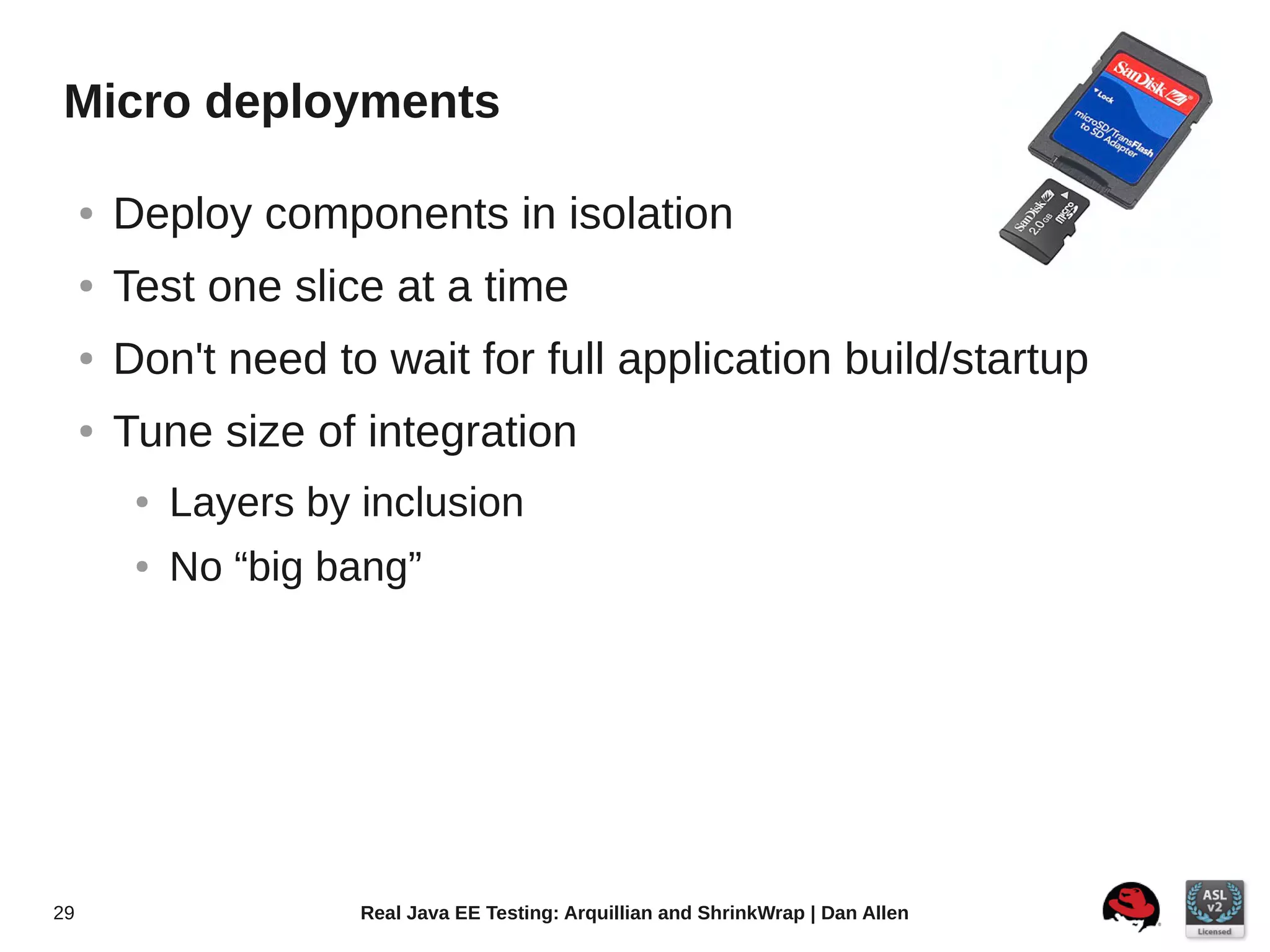 Micro deployments

     ●   Deploy components in isolation
     ●   Test one slice at a time
     ●   Don't need to wait for full application build/startup
     ●   Tune size of integration
          ●   Layers by inclusion
          ●   No “big bang”




29                      Real Java EE Testing: Arquillian and ShrinkWrap | Dan Allen
 