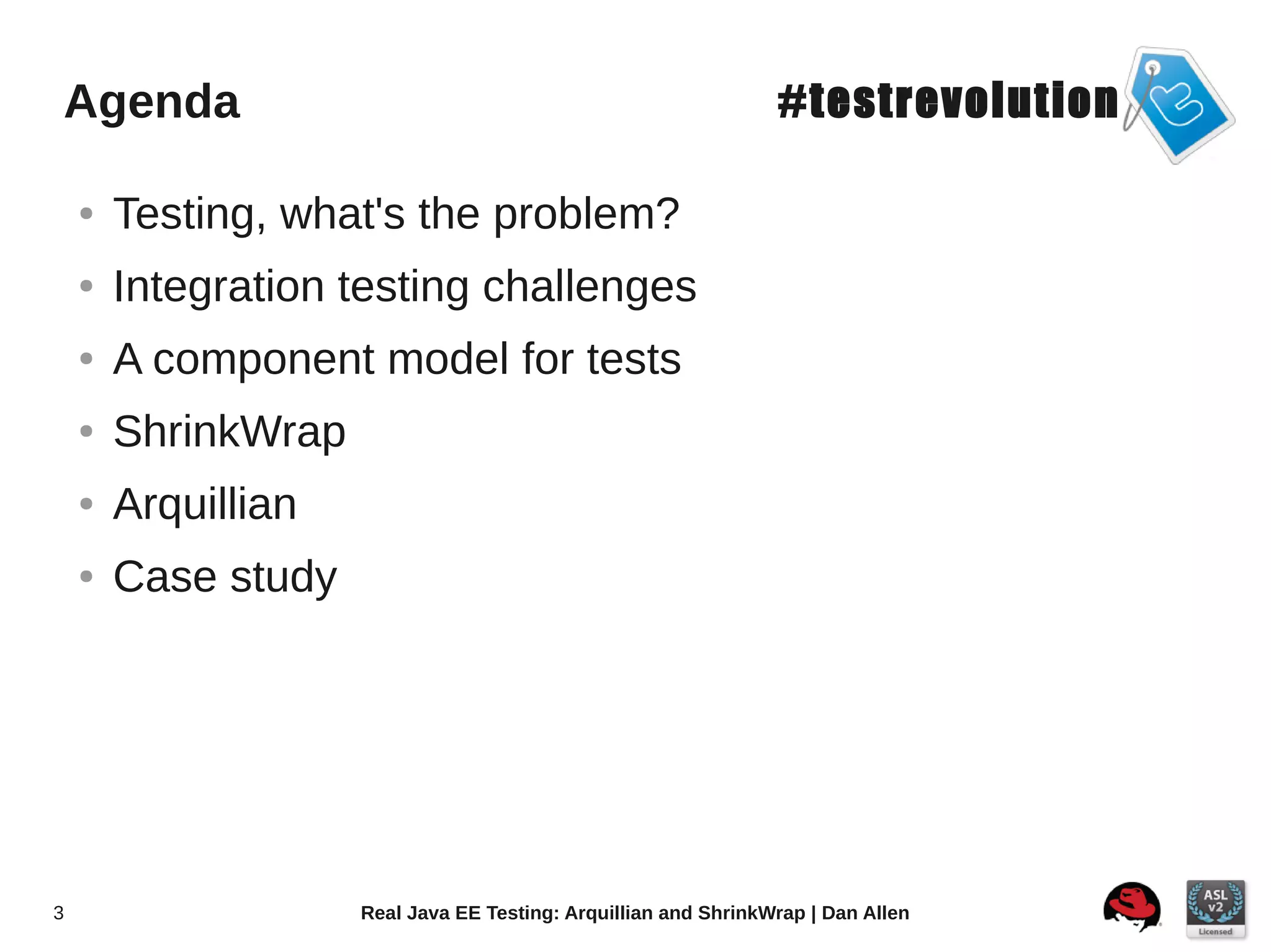 Agenda                                                           #testrevolution

    ●   Testing, what's the problem?
    ●   Integration testing challenges
    ●   A component model for tests
    ●   ShrinkWrap
    ●   Arquillian
    ●   Case study




3                    Real Java EE Testing: Arquillian and ShrinkWrap | Dan Allen
 