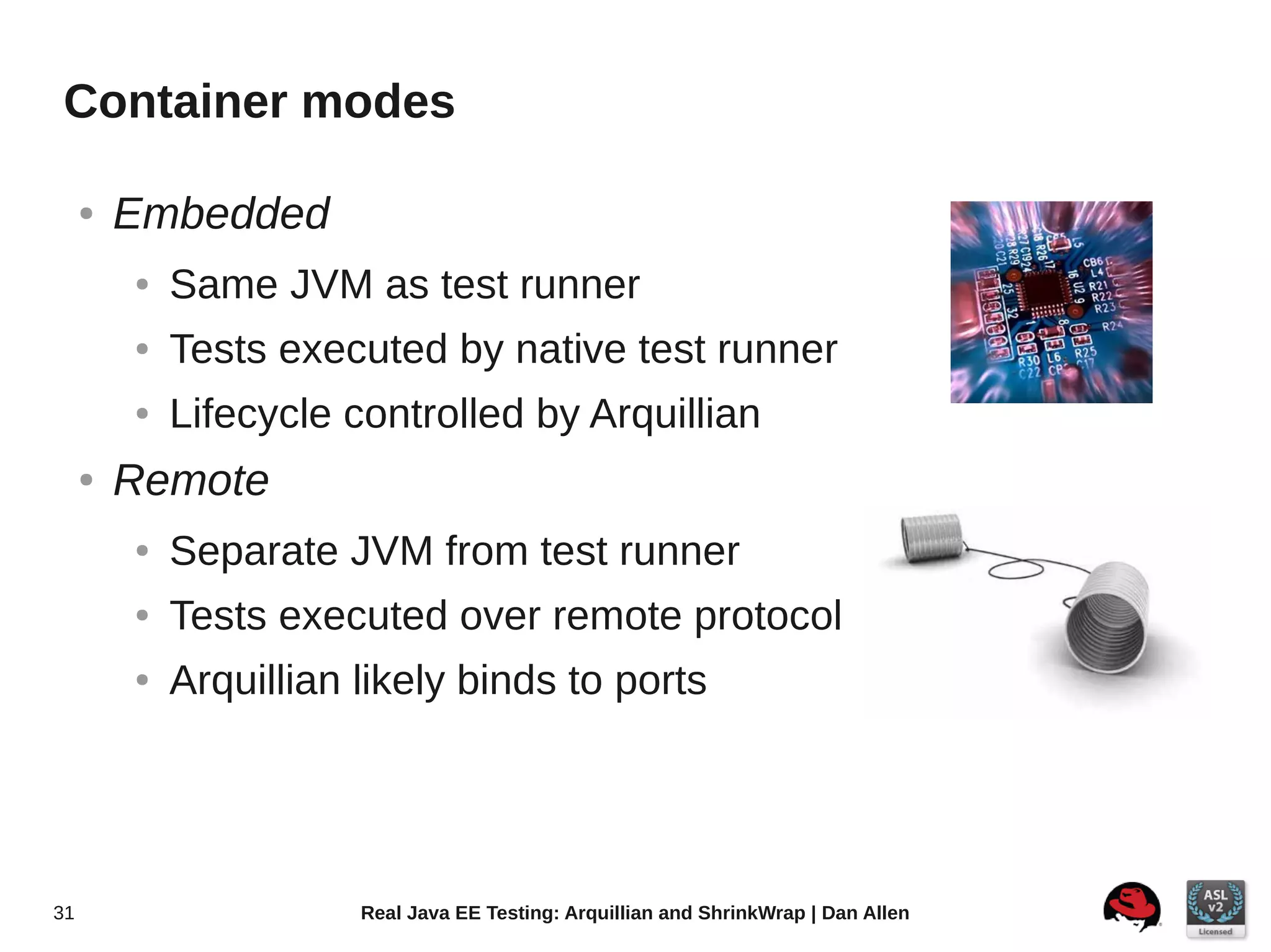 Container modes

     ●   Embedded
         ●   Same JVM as test runner
         ●   Tests executed by native test runner
         ●   Lifecycle controlled by Arquillian
     ●   Remote
         ●   Separate JVM from test runner
         ●   Tests executed over remote protocol
         ●   Arquillian likely binds to ports




31                      Real Java EE Testing: Arquillian and ShrinkWrap | Dan Allen
 