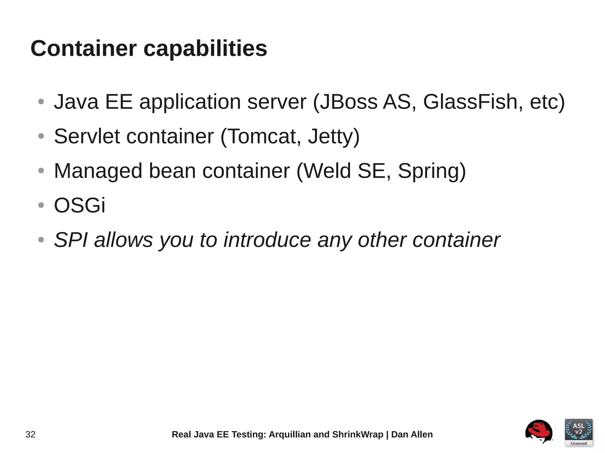 Container capabilities

     ●   Java EE application server (JBoss AS, GlassFish, etc)
     ●   Servlet container (Tomcat, Jetty)
     ●   Managed bean container (Weld SE, Spring)
     ●   OSGi
     ●   SPI allows you to introduce any other container




32                   Real Java EE Testing: Arquillian and ShrinkWrap | Dan Allen
 