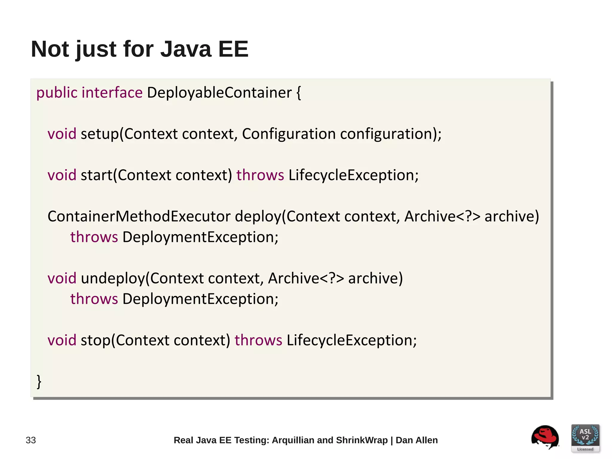 Not just for Java EE
     public interface DeployableContainer {

         void setup(Context context, Configuration configuration);

         void start(Context context) throws LifecycleException;

         ContainerMethodExecutor deploy(Context context, Archive<?> archive)
            throws DeploymentException;

         void undeploy(Context context, Archive<?> archive)
            throws DeploymentException;

         void stop(Context context) throws LifecycleException;

     }


33                         Real Java EE Testing: Arquillian and ShrinkWrap | Dan Allen
 