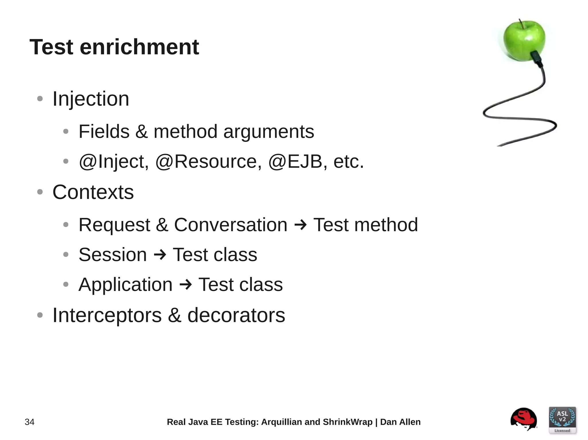 Test enrichment

     ●   Injection
          ●   Fields & method arguments
          ●   @Inject, @Resource, @EJB, etc.
     ●   Contexts
          ●   Request & Conversation  Test method
          ●   Session  Test class
          ●   Application  Test class
     ●   Interceptors & decorators



34                      Real Java EE Testing: Arquillian and ShrinkWrap | Dan Allen
 
