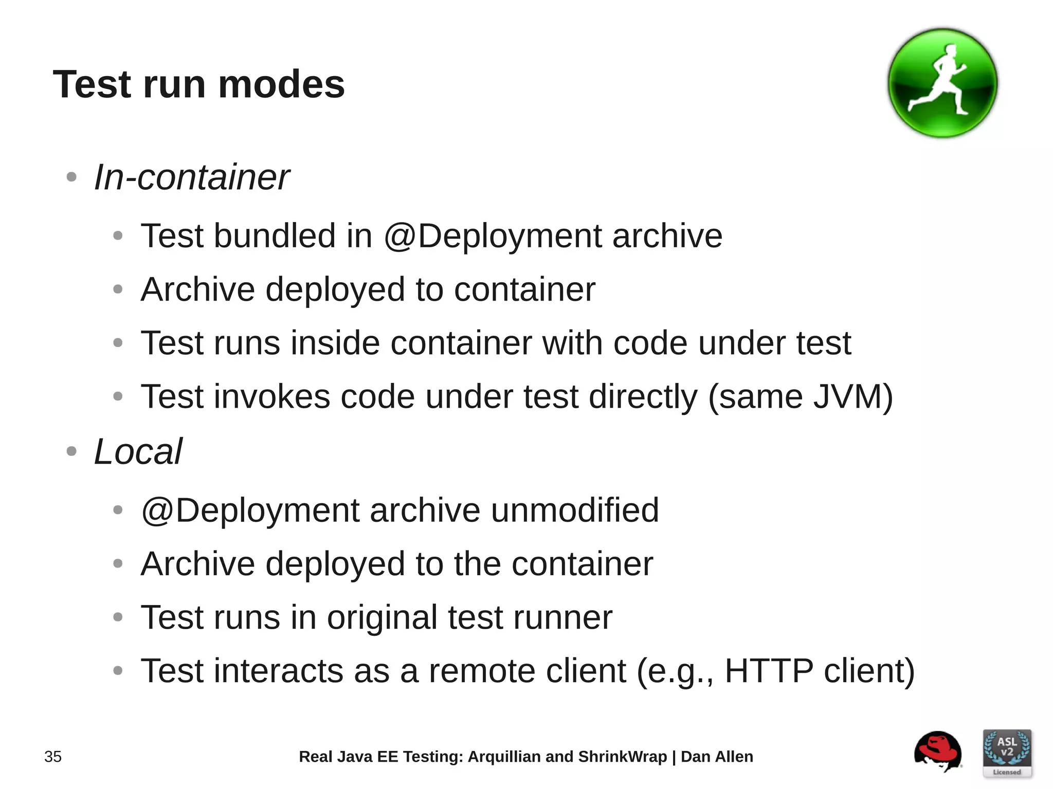Test run modes

     ●   In-container
          ●   Test bundled in @Deployment archive
          ●   Archive deployed to container
          ●   Test runs inside container with code under test
          ●   Test invokes code under test directly (same JVM)
     ●   Local
          ●   @Deployment archive unmodified
          ●   Archive deployed to the container
          ●   Test runs in original test runner
          ●   Test interacts as a remote client (e.g., HTTP client)

35                       Real Java EE Testing: Arquillian and ShrinkWrap | Dan Allen
 