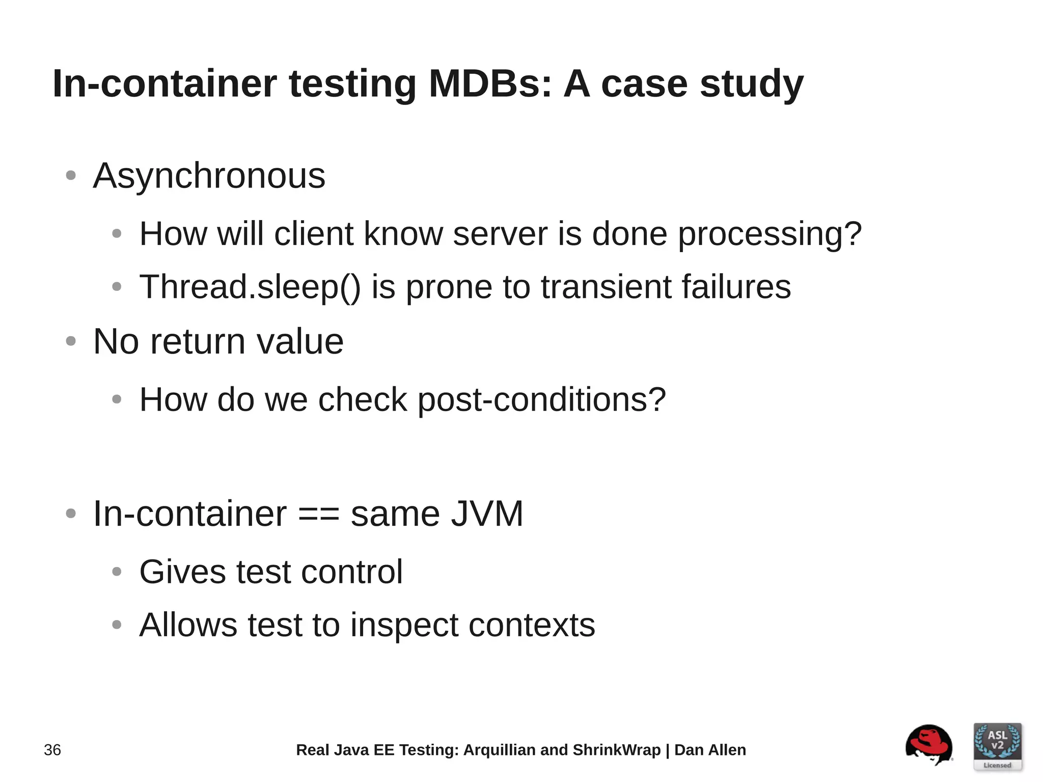 In-container testing MDBs: A case study

     ●   Asynchronous
          ●   How will client know server is done processing?
          ●   Thread.sleep() is prone to transient failures
     ●   No return value
          ●   How do we check post-conditions?


     ●   In-container == same JVM
          ●   Gives test control
          ●   Allows test to inspect contexts


36                      Real Java EE Testing: Arquillian and ShrinkWrap | Dan Allen
 