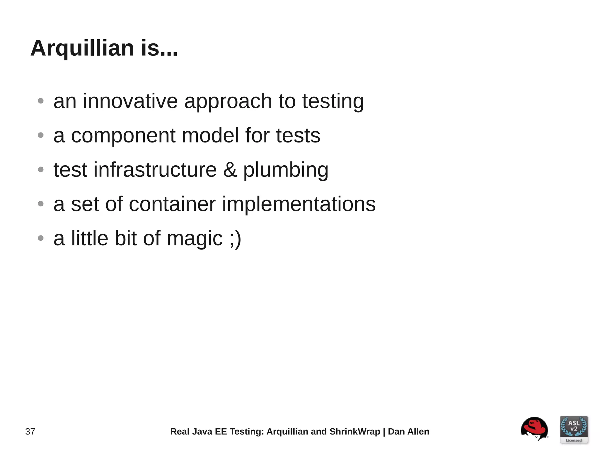Arquillian is...

     ●   an innovative approach to testing
     ●   a component model for tests
     ●   test infrastructure & plumbing
     ●   a set of container implementations
     ●   a little bit of magic ;)




37                     Real Java EE Testing: Arquillian and ShrinkWrap | Dan Allen
 