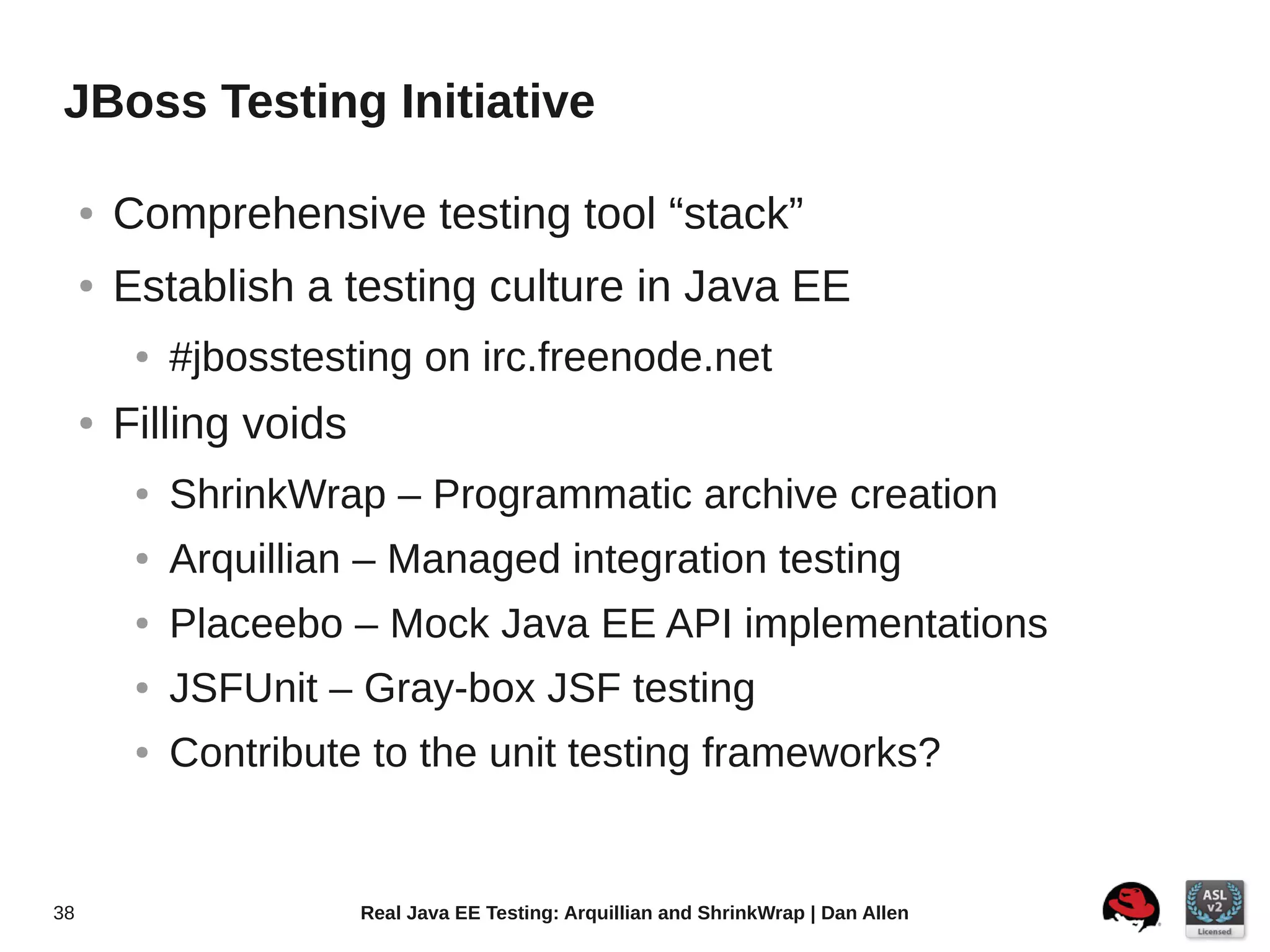 JBoss Testing Initiative

     ●   Comprehensive testing tool “stack”
     ●   Establish a testing culture in Java EE
          ●   #jbosstesting on irc.freenode.net
     ●   Filling voids
          ●   ShrinkWrap – Programmatic archive creation
          ●   Arquillian – Managed integration testing
          ●   Placeebo – Mock Java EE API implementations
          ●   JSFUnit – Gray-box JSF testing
          ●   Contribute to the unit testing frameworks?


38                       Real Java EE Testing: Arquillian and ShrinkWrap | Dan Allen
 