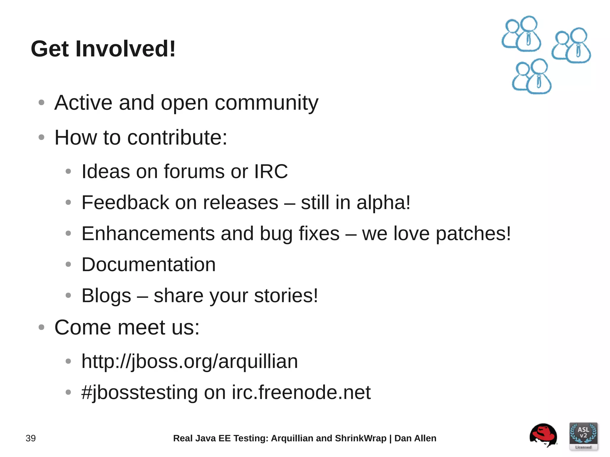 Get Involved!

     ●   Active and open community
     ●   How to contribute:
          ●   Ideas on forums or IRC
          ●   Feedback on releases – still in alpha!
          ●   Enhancements and bug fixes – we love patches!
          ●   Documentation
          ●   Blogs – share your stories!
     ●   Come meet us:
          ●   http://jboss.org/arquillian
          ●   #jbosstesting on irc.freenode.net

39                       Real Java EE Testing: Arquillian and ShrinkWrap | Dan Allen
 