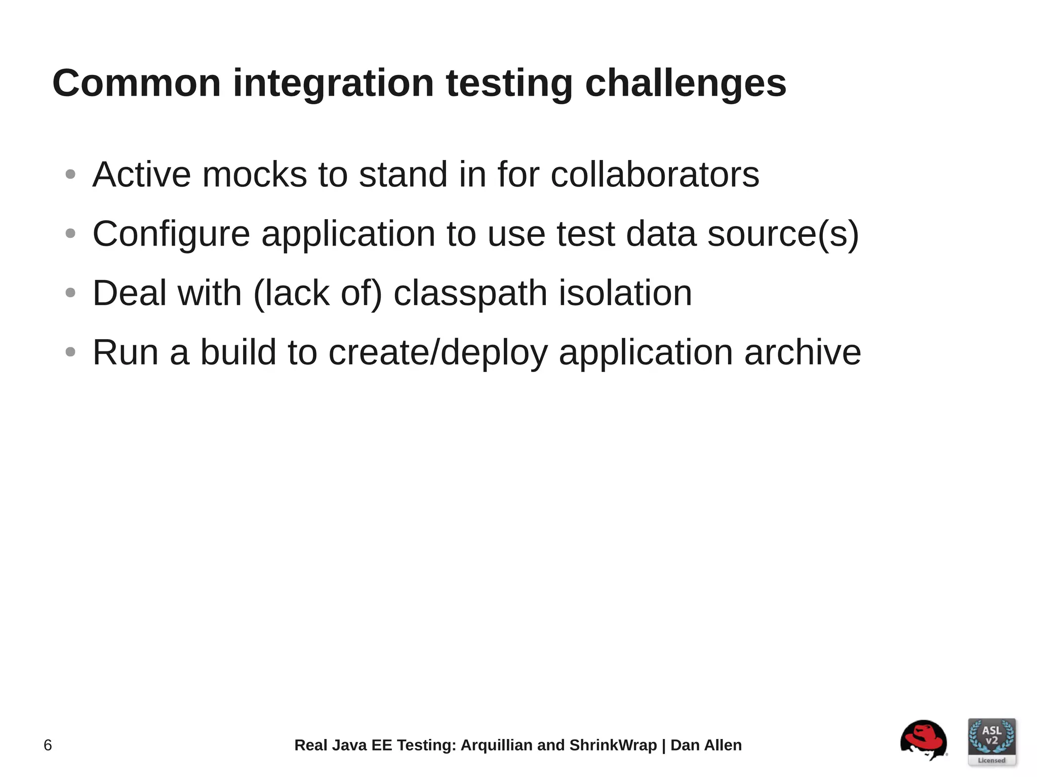 Common integration testing challenges

    ●   Active mocks to stand in for collaborators
    ●   Configure application to use test data source(s)
    ●   Deal with (lack of) classpath isolation
    ●   Run a build to create/deploy application archive




6                    Real Java EE Testing: Arquillian and ShrinkWrap | Dan Allen
 