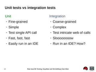 Unit tests vs integration tests

 Unit                                                 Integration
     ●   Fine-grained                                  ●   Coarse-grained
     ●   Simple                                        ●   Complex
     ●   Test single API call                          ●   Test intricate web of calls
     ●   Fast, fast, fast                              ●   Sloooooooow
     ●   Easily run in an IDE                          ●   Run in an IDE? How?




10                     Real Java EE Testing: Arquillian and ShrinkWrap | Dan Allen
 