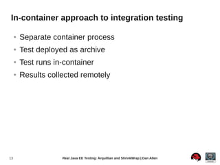 In-container approach to integration testing

     ●   Separate container process
     ●   Test deployed as archive
     ●   Test runs in-container
     ●   Results collected remotely




13                   Real Java EE Testing: Arquillian and ShrinkWrap | Dan Allen
 